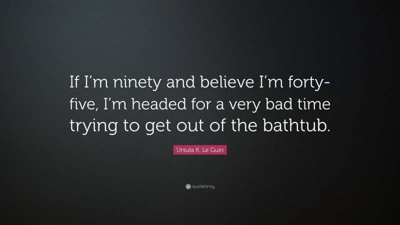 Ursula K. Le Guin Quote: “If I’m ninety and believe I’m forty-five, I’m headed for a very bad time trying to get out of the bathtub.”