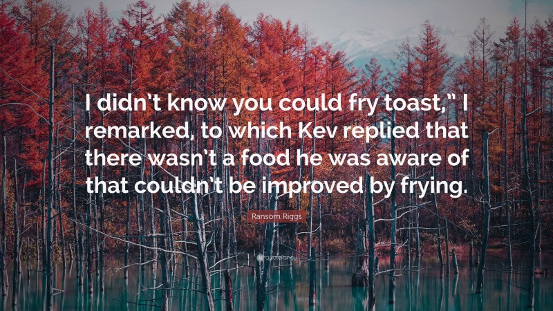 Ransom Riggs Quote: “I didn’t know you could fry toast,” I remarked, to which Kev replied that there wasn’t a food he was aware of that couldn’t be improved by frying.”