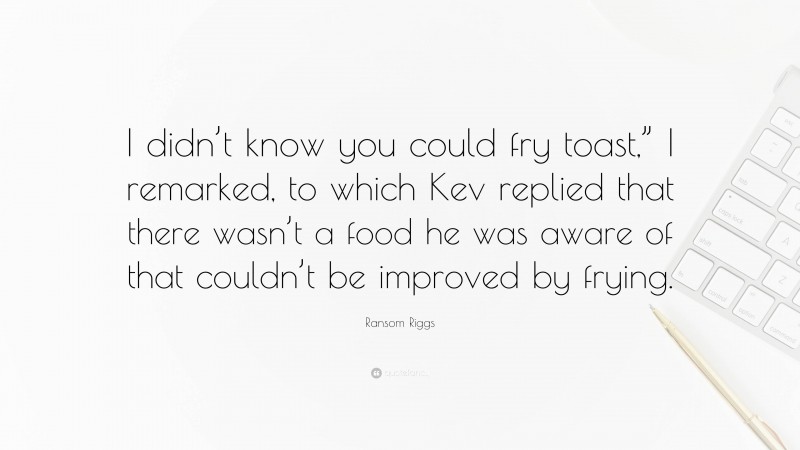 Ransom Riggs Quote: “I didn’t know you could fry toast,” I remarked, to which Kev replied that there wasn’t a food he was aware of that couldn’t be improved by frying.”