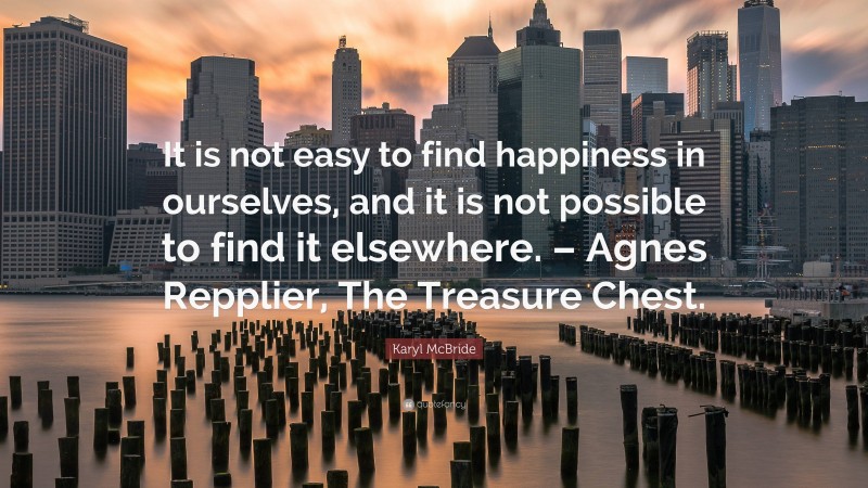 Karyl McBride Quote: “It is not easy to find happiness in ourselves, and it is not possible to find it elsewhere. – Agnes Repplier, The Treasure Chest.”