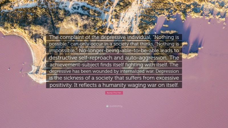 Byung-Chul Han Quote: “The complaint of the depressive individual, “Nothing is possible,” can only occur in a society that thinks, “Nothing is impossible.” No-longer-being-able-to-be-able leads to destructive self-reproach and auto-aggression. The achievement-subject finds itself fighting with itself. The depressive has been wounded by internalized war. Depression is the sickness of a society that suffers from excessive positivity. It reflects a humanity waging war on itself.”