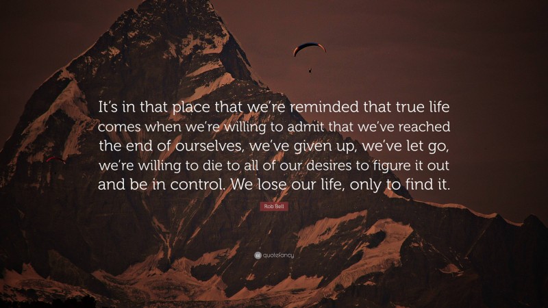 Rob Bell Quote: “It’s in that place that we’re reminded that true life comes when we’re willing to admit that we’ve reached the end of ourselves, we’ve given up, we’ve let go, we’re willing to die to all of our desires to figure it out and be in control. We lose our life, only to find it.”