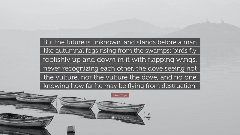 Nikolai Gogol Quote: “But the future is unknown, and stands before a man like autumnal fogs rising from the swamps; birds fly foolishly up and down in it with flapping wings, never recognizing each other, the dove seeing not the vulture, nor the vulture the dove, and no one knowing how far he may be flying from destruction.”