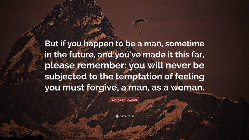 Margaret Atwood Quote: “But if you happen to be a man, sometime in the future, and you’ve made it this far, please remember: you will never be subjected to the temptation of feeling you must forgive, a man, as a woman.”