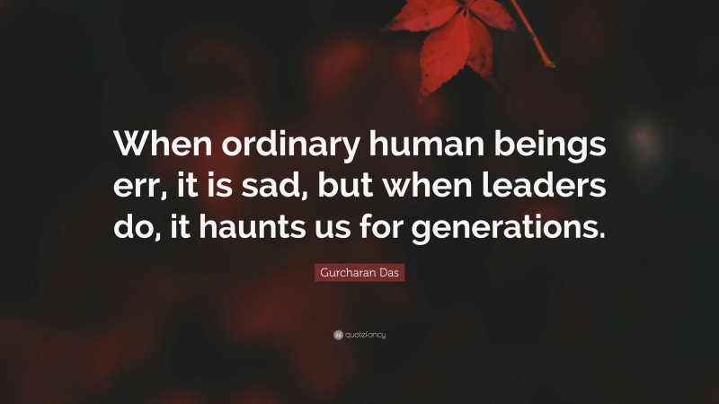 Gurcharan Das Quote: “When ordinary human beings err, it is sad, but when leaders do, it haunts us for generations.”