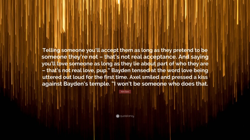 Kim Dare Quote: “Telling someone you’ll accept them as long as they pretend to be someone they’re not – that’s not real acceptance. And saying you’ll love someone as long as they lie about part of who they are – that’s not real love, pup.” Bayden tensed at the word love being uttered out loud for the first time. Axel smiled and pressed a kiss against Bayden’s temple. “I won’t be someone who does that.”