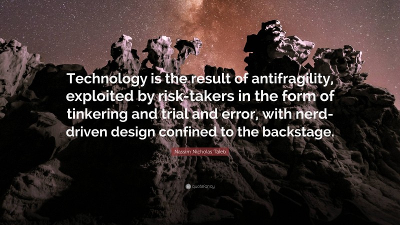 Nassim Nicholas Taleb Quote: “Technology is the result of antifragility, exploited by risk-takers in the form of tinkering and trial and error, with nerd-driven design confined to the backstage.”