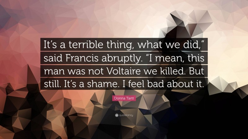 Donna Tartt Quote: “It’s a terrible thing, what we did,” said Francis abruptly. “I mean, this man was not Voltaire we killed. But still. It’s a shame. I feel bad about it.”