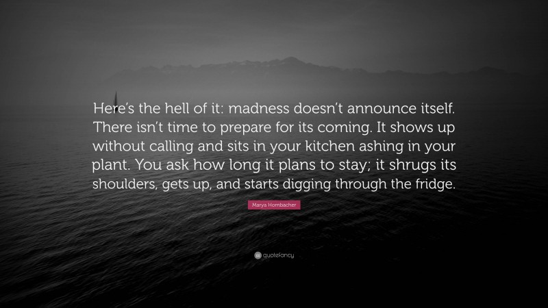 Marya Hornbacher Quote: “Here’s the hell of it: madness doesn’t announce itself. There isn’t time to prepare for its coming. It shows up without calling and sits in your kitchen ashing in your plant. You ask how long it plans to stay; it shrugs its shoulders, gets up, and starts digging through the fridge.”