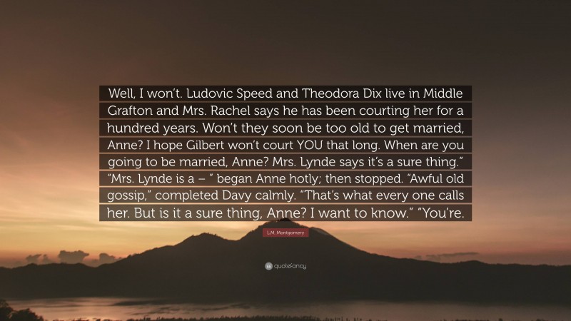 L.M. Montgomery Quote: “Well, I won’t. Ludovic Speed and Theodora Dix live in Middle Grafton and Mrs. Rachel says he has been courting her for a hundred years. Won’t they soon be too old to get married, Anne? I hope Gilbert won’t court YOU that long. When are you going to be married, Anne? Mrs. Lynde says it’s a sure thing.” “Mrs. Lynde is a – ” began Anne hotly; then stopped. “Awful old gossip,” completed Davy calmly. “That’s what every one calls her. But is it a sure thing, Anne? I want to know.” “You’re.”