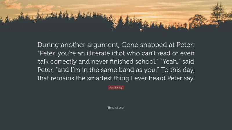 Paul Stanley Quote: “During another argument, Gene snapped at Peter: “Peter, you’re an illiterate idiot who can’t read or even talk correctly and never finished school.” “Yeah,” said Peter, “and I’m in the same band as you.” To this day, that remains the smartest thing I ever heard Peter say.”