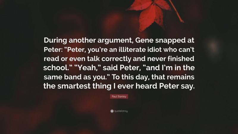 Paul Stanley Quote: “During another argument, Gene snapped at Peter: “Peter, you’re an illiterate idiot who can’t read or even talk correctly and never finished school.” “Yeah,” said Peter, “and I’m in the same band as you.” To this day, that remains the smartest thing I ever heard Peter say.”