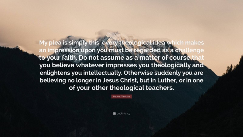 Helmut Thielicke Quote: “My plea is simply this: every theological idea which makes an impression upon you must be regarded as a challenge to your faith. Do not assume as a matter of course that you believe whatever impresses you theologically and enlightens you intellectually. Otherwise suddenly you are believing no longer in Jesus Christ, but in Luther, or in one of your other theological teachers.”