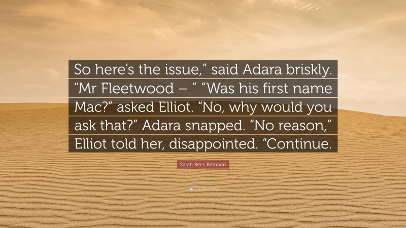 Sarah Rees Brennan Quote: “So here’s the issue,” said Adara briskly. “Mr Fleetwood – ” “Was his first name Mac?” asked Elliot. “No, why would you ask that?” Adara snapped. “No reason,” Elliot told her, disappointed. “Continue.”