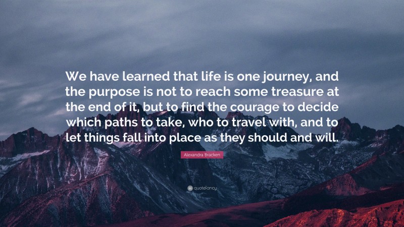 Alexandra Bracken Quote: “We have learned that life is one journey, and the purpose is not to reach some treasure at the end of it, but to find the courage to decide which paths to take, who to travel with, and to let things fall into place as they should and will.”