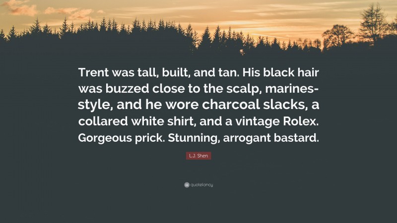 L.J. Shen Quote: “Trent was tall, built, and tan. His black hair was buzzed close to the scalp, marines-style, and he wore charcoal slacks, a collared white shirt, and a vintage Rolex. Gorgeous prick. Stunning, arrogant bastard.”