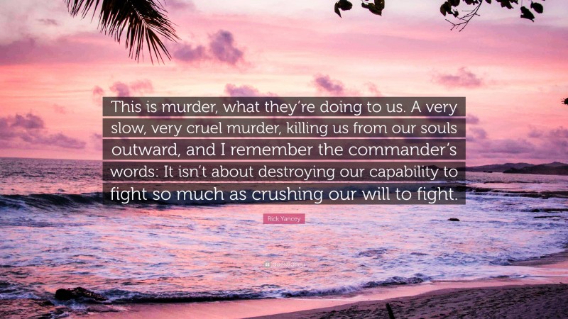 Rick Yancey Quote: “This is murder, what they’re doing to us. A very slow, very cruel murder, killing us from our souls outward, and I remember the commander’s words: It isn’t about destroying our capability to fight so much as crushing our will to fight.”