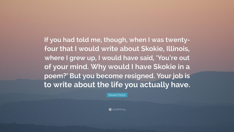 Edward Hirsch Quote: “If you had told me, though, when I was twenty-four that I would write about Skokie, Illinois, where I grew up, I would have said, ‘You’re out of your mind. Why would I have Skokie in a poem?’ But you become resigned. Your job is to write about the life you actually have.”