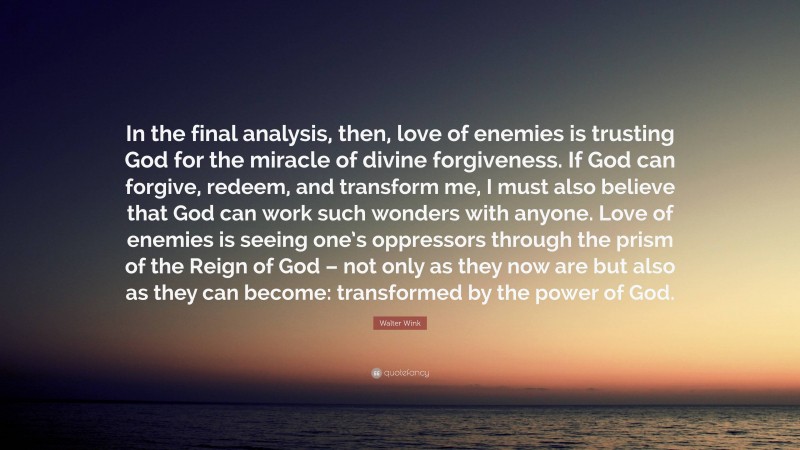 Walter Wink Quote: “In the final analysis, then, love of enemies is trusting God for the miracle of divine forgiveness. If God can forgive, redeem, and transform me, I must also believe that God can work such wonders with anyone. Love of enemies is seeing one’s oppressors through the prism of the Reign of God – not only as they now are but also as they can become: transformed by the power of God.”