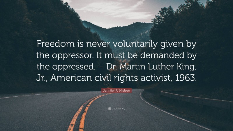 Jennifer A. Nielsen Quote: “Freedom is never voluntarily given by the oppressor. It must be demanded by the oppressed. – Dr. Martin Luther King, Jr., American civil rights activist, 1963.”