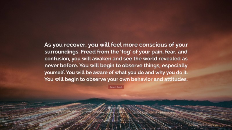 Beverly Engel Quote: “As you recover, you will feel more conscious of your surroundings. Freed from the ‘fog’ of your pain, fear, and confusion, you will awaken and see the world revealed as never before. You will begin to observe things, especially yourself. You will be aware of what you do and why you do it. You will begin to observe your own behavior and attitudes.”