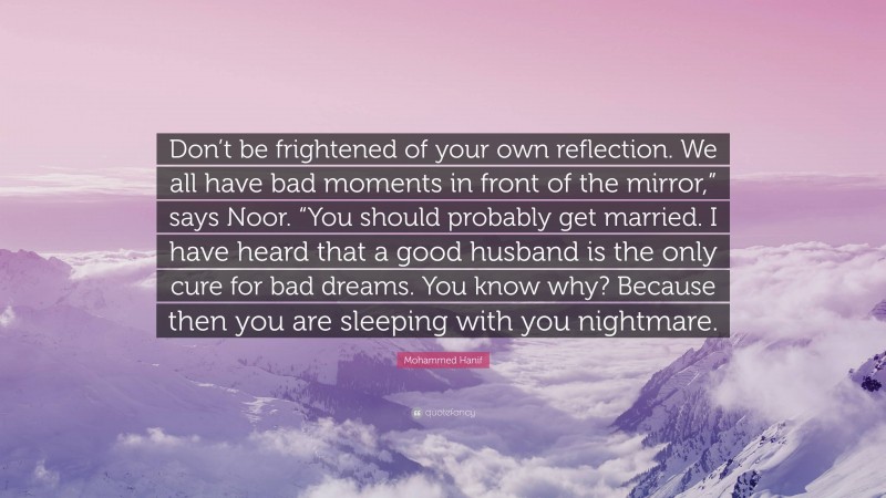 Mohammed Hanif Quote: “Don’t be frightened of your own reflection. We all have bad moments in front of the mirror,” says Noor. “You should probably get married. I have heard that a good husband is the only cure for bad dreams. You know why? Because then you are sleeping with you nightmare.”