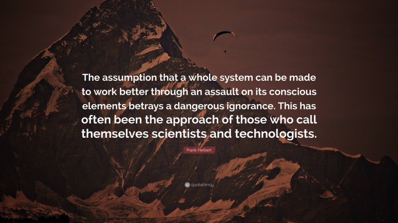 Frank Herbert Quote: “The assumption that a whole system can be made to work better through an assault on its conscious elements betrays a dangerous ignorance. This has often been the approach of those who call themselves scientists and technologists.”