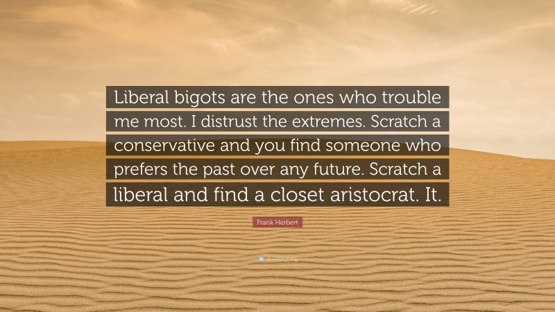 Frank Herbert Quote: “Liberal bigots are the ones who trouble me most. I distrust the extremes. Scratch a conservative and you find someone who prefers the past over any future. Scratch a liberal and find a closet aristocrat. It.”