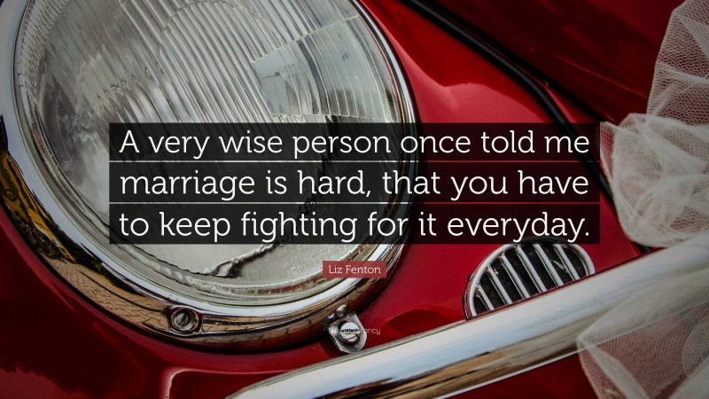 Liz Fenton Quote: “A very wise person once told me marriage is hard, that you have to keep fighting for it everyday.”