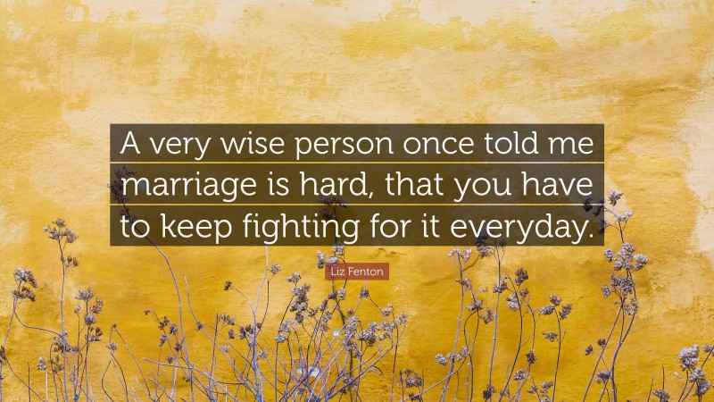 Liz Fenton Quote: “A very wise person once told me marriage is hard, that you have to keep fighting for it everyday.”