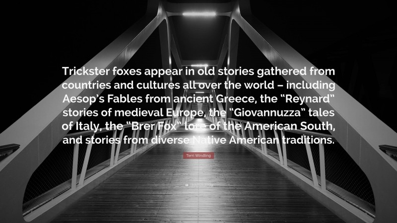 Terri Windling Quote: “Trickster foxes appear in old stories gathered from countries and cultures all over the world – including Aesop’s Fables from ancient Greece, the “Reynard” stories of medieval Europe, the “Giovannuzza” tales of Italy, the “Brer Fox” lore of the American South, and stories from diverse Native American traditions.”