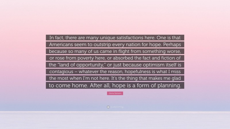 Gloria Steinem Quote: “In fact, there are many unique satisfactions here. One is that Americans seem to outstrip every nation for hope. Perhaps because so many of us came in flight from something worse, or rose from poverty here, or absorbed the fact and fiction of the “land of opportunity,” or just because optimism itself is contagious – whatever the reason, hopefulness is what I miss the most when I’m not here. It’s the thing that makes me glad to come home. After all, hope is a form of planning.”