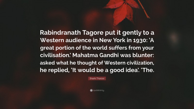 Shashi Tharoor Quote: “Rabindranath Tagore put it gently to a Western audience in New York in 1930: ‘A great portion of the world suffers from your civilisation.’ Mahatma Gandhi was blunter: asked what he thought of Western civilization, he replied, ‘It would be a good idea’. ‘The.”