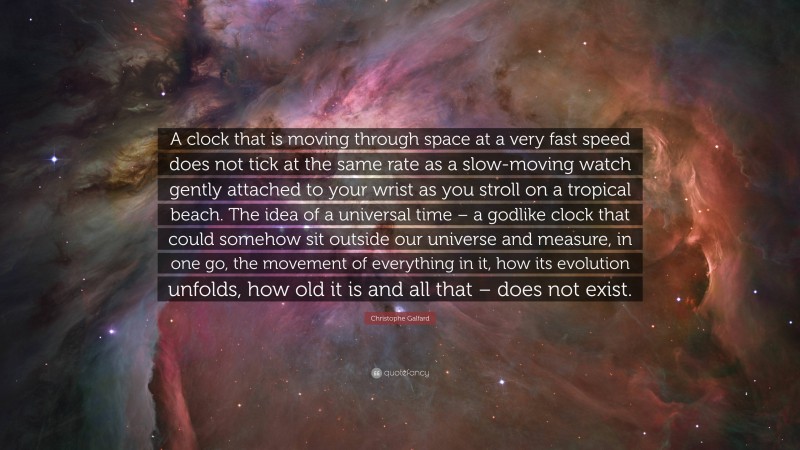 Christophe Galfard Quote: “A clock that is moving through space at a very fast speed does not tick at the same rate as a slow-moving watch gently attached to your wrist as you stroll on a tropical beach. The idea of a universal time – a godlike clock that could somehow sit outside our universe and measure, in one go, the movement of everything in it, how its evolution unfolds, how old it is and all that – does not exist.”