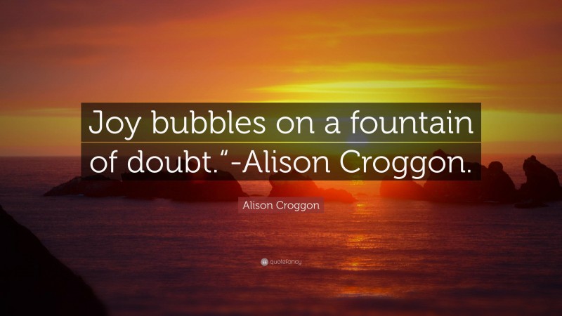 Alison Croggon Quote: “Joy bubbles on a fountain of doubt.“-Alison Croggon.”