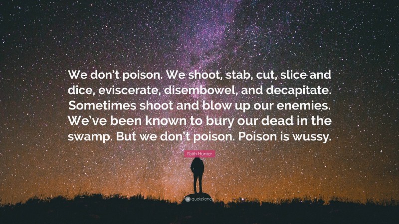 Faith Hunter Quote: “We don’t poison. We shoot, stab, cut, slice and dice, eviscerate, disembowel, and decapitate. Sometimes shoot and blow up our enemies. We’ve been known to bury our dead in the swamp. But we don’t poison. Poison is wussy.”