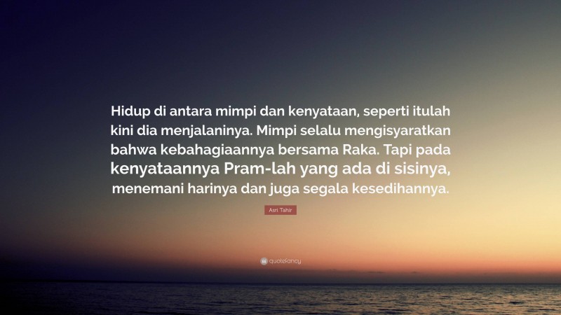 Asri Tahir Quote: “Hidup di antara mimpi dan kenyataan, seperti itulah kini dia menjalaninya. Mimpi selalu mengisyaratkan bahwa kebahagiaannya bersama Raka. Tapi pada kenyataannya Pram-lah yang ada di sisinya, menemani harinya dan juga segala kesedihannya.”