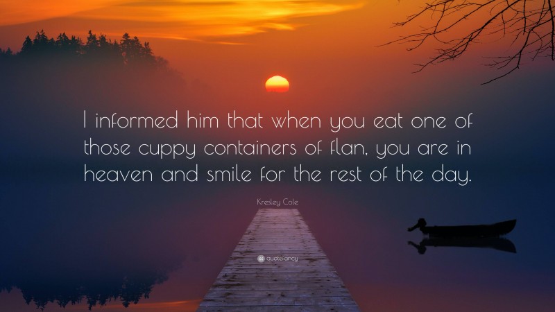 Kresley Cole Quote: “I informed him that when you eat one of those cuppy containers of flan, you are in heaven and smile for the rest of the day.”