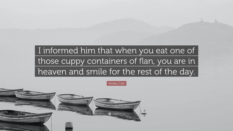 Kresley Cole Quote: “I informed him that when you eat one of those cuppy containers of flan, you are in heaven and smile for the rest of the day.”