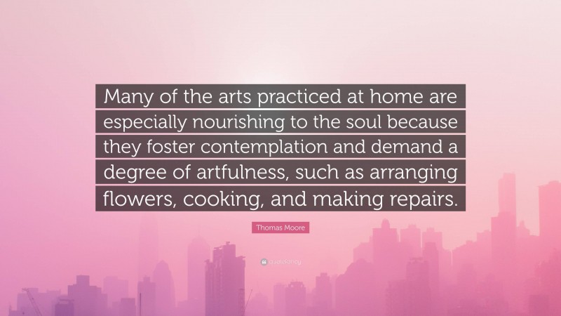 Thomas Moore Quote: “Many of the arts practiced at home are especially nourishing to the soul because they foster contemplation and demand a degree of artfulness, such as arranging flowers, cooking, and making repairs.”
