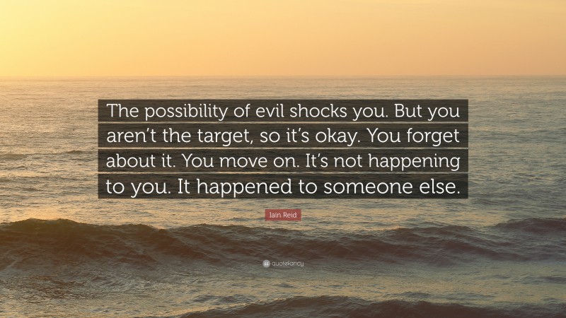 Iain Reid Quote: “The possibility of evil shocks you. But you aren’t the target, so it’s okay. You forget about it. You move on. It’s not happening to you. It happened to someone else.”