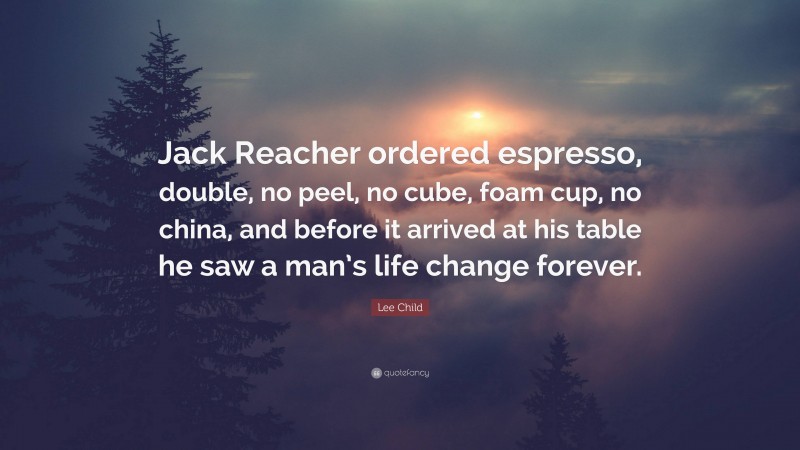 Lee Child Quote: “Jack Reacher ordered espresso, double, no peel, no cube, foam cup, no china, and before it arrived at his table he saw a man’s life change forever.”