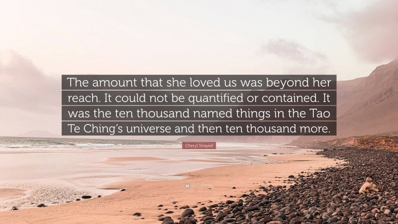 Cheryl Strayed Quote: “The amount that she loved us was beyond her reach. It could not be quantified or contained. It was the ten thousand named things in the Tao Te Ching’s universe and then ten thousand more.”