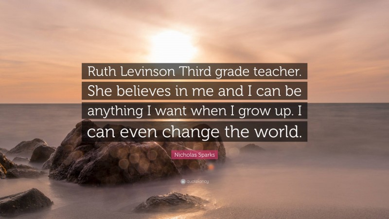Nicholas Sparks Quote: “Ruth Levinson Third grade teacher. She believes in me and I can be anything I want when I grow up. I can even change the world.”