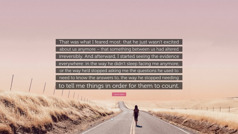 Laura Dave Quote: “That was what I feared most: that he just wasn’t excited about us anymore – that something between us had altered irreversibly. And afterward, I started seeing the evidence everywhere: in the way he didn’t sleep facing me anymore, or the way he’d stopped asking me the questions he used to need to know the answers to, the way he stopped needing to tell me things in order for them to count.”