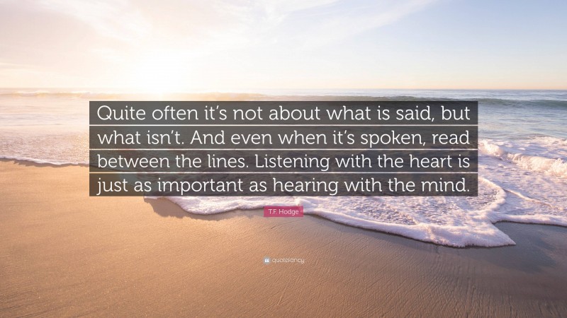 T.F. Hodge Quote: “Quite often it’s not about what is said, but what isn’t. And even when it’s spoken, read between the lines. Listening with the heart is just as important as hearing with the mind.”