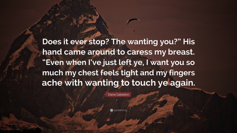 Diana Gabaldon Quote: “Does it ever stop? The wanting you?” His hand came around to caress my breast. “Even when I’ve just left ye, I want you so much my chest feels tight and my fingers ache with wanting to touch ye again.”
