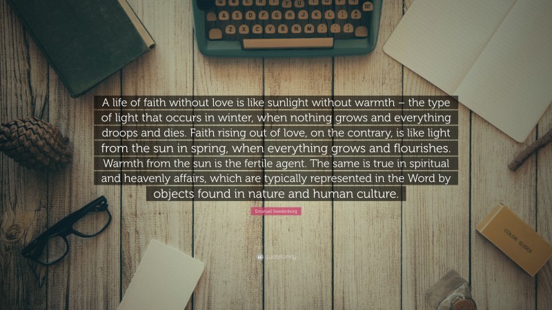 Emanuel Swedenborg Quote: “A life of faith without love is like sunlight without warmth – the type of light that occurs in winter, when nothing grows and everything droops and dies. Faith rising out of love, on the contrary, is like light from the sun in spring, when everything grows and flourishes. Warmth from the sun is the fertile agent. The same is true in spiritual and heavenly affairs, which are typically represented in the Word by objects found in nature and human culture.”