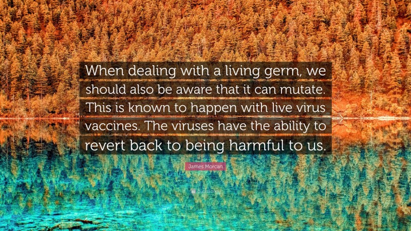 James Morcan Quote: “When dealing with a living germ, we should also be aware that it can mutate. This is known to happen with live virus vaccines. The viruses have the ability to revert back to being harmful to us.”