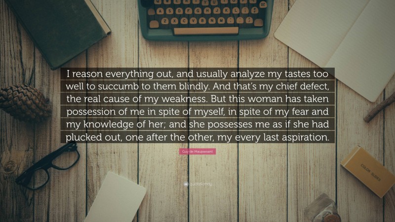 Guy de Maupassant Quote: “I reason everything out, and usually analyze my tastes too well to succumb to them blindly. And that’s my chief defect, the real cause of my weakness. But this woman has taken possession of me in spite of myself, in spite of my fear and my knowledge of her; and she possesses me as if she had plucked out, one after the other, my every last aspiration.”